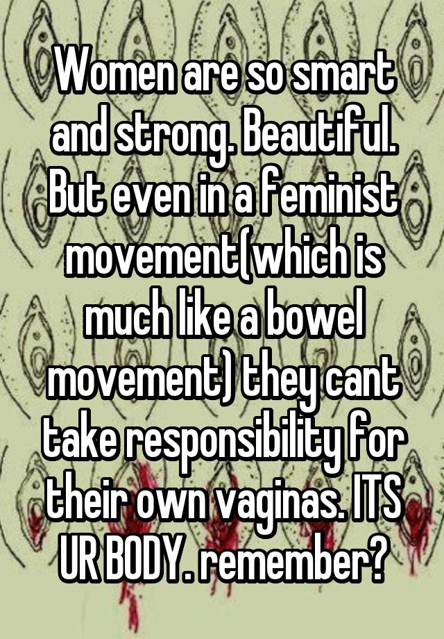 Women are so smart and strong. Beautiful. But even in a feminist movement(which is much like a bowel movement) they cant take responsibility for their own vaginas. ITS UR BODY. remember?