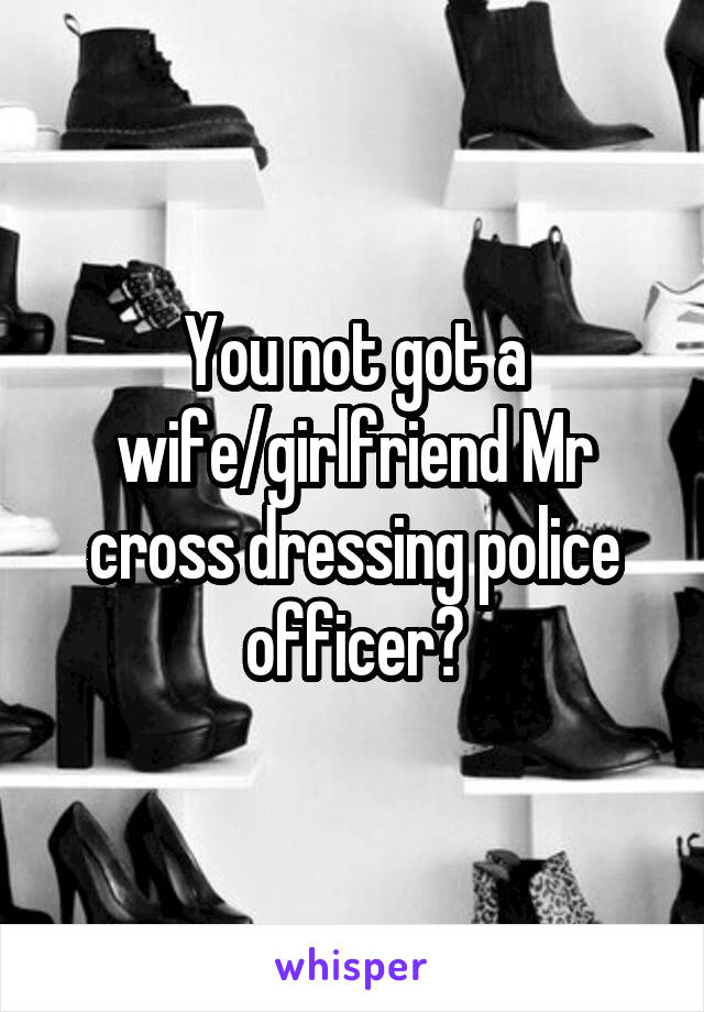 You not got a wife/girlfriend Mr cross dressing police officer?