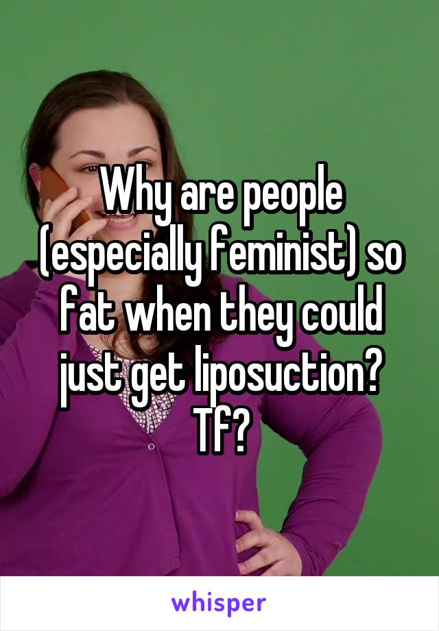 Why are people (especially feminist) so fat when they could just get liposuction? Tf?
