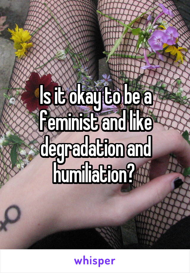 Is it okay to be a feminist and like degradation and humiliation? 