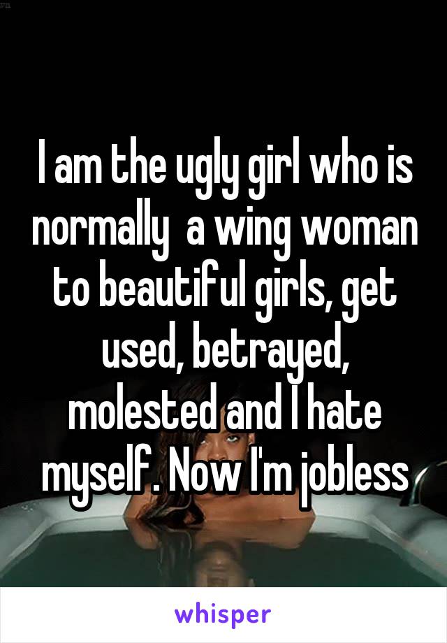 I am the ugly girl who is normally  a wing woman to beautiful girls, get used, betrayed, molested and I hate myself. Now I'm jobless