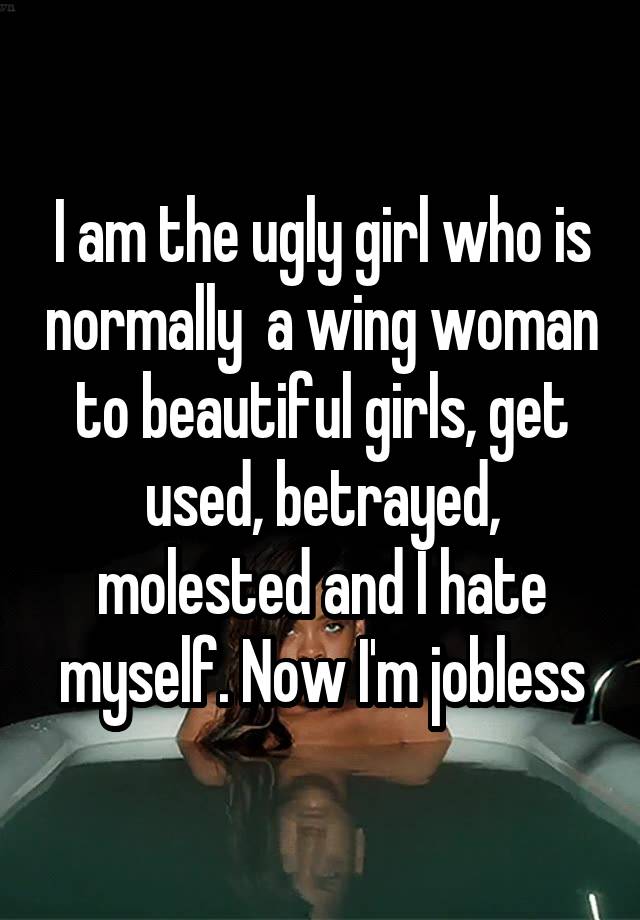 I am the ugly girl who is normally  a wing woman to beautiful girls, get used, betrayed, molested and I hate myself. Now I'm jobless