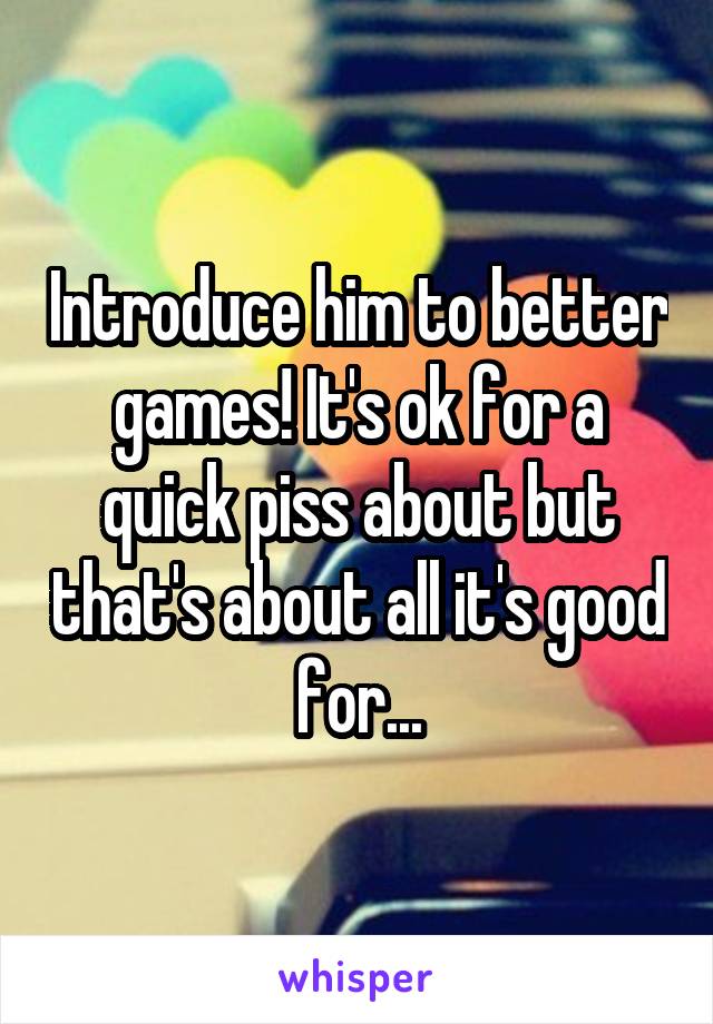 Introduce him to better games! It's ok for a quick piss about but that's about all it's good for...