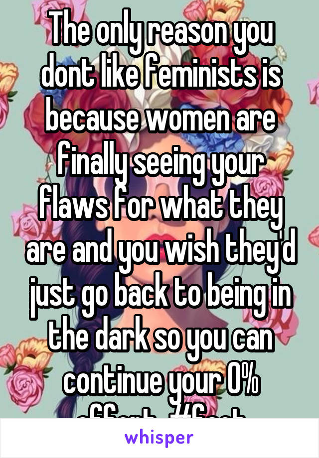 The only reason you dont like feminists is because women are finally seeing your flaws for what they are and you wish they'd just go back to being in the dark so you can continue your 0% effort. #fact