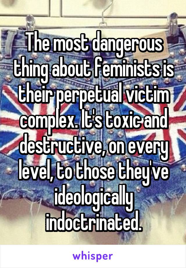 The most dangerous thing about feminists is their perpetual victim complex. It's toxic and destructive, on every level, to those they've ideologically indoctrinated.