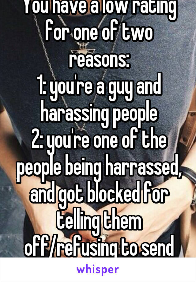 You have a low rating for one of two reasons:
1: you're a guy and harassing people
2: you're one of the people being harrassed, and got blocked for telling them off/refusing to send pics.