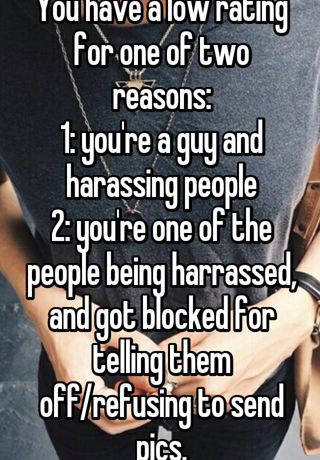 You have a low rating for one of two reasons:
1: you're a guy and harassing people
2: you're one of the people being harrassed, and got blocked for telling them off/refusing to send pics.