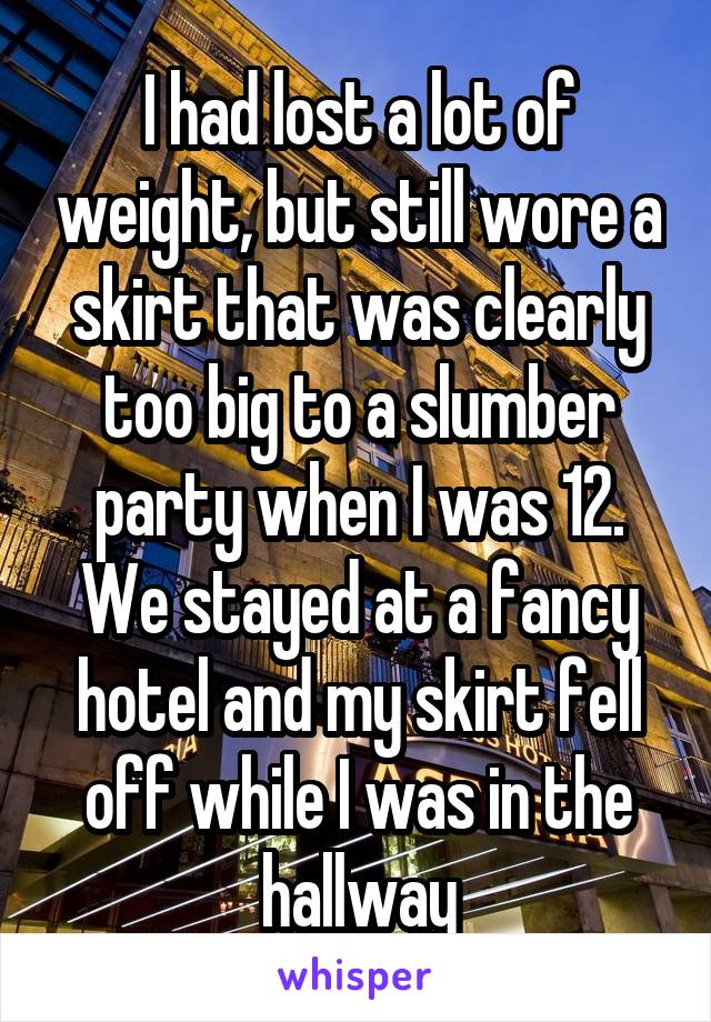 I had lost a lot of weight, but still wore a skirt that was clearly too big to a slumber party when I was 12. We stayed at a fancy hotel and my skirt fell off while I was in the hallway