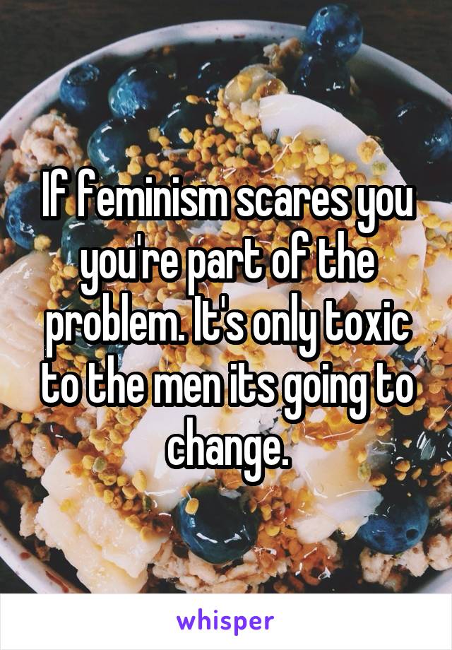 If feminism scares you you're part of the problem. It's only toxic to the men its going to change.
