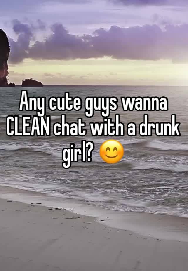 Any cute guys wanna CLEAN chat with a drunk girl? 😊