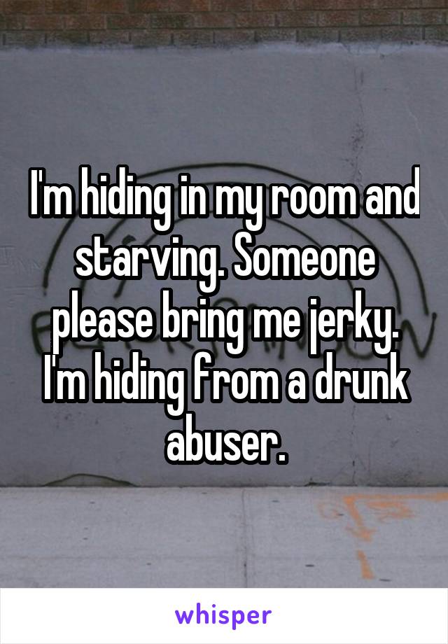 I'm hiding in my room and starving. Someone please bring me jerky. I'm hiding from a drunk abuser.