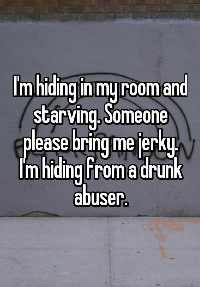 I'm hiding in my room and starving. Someone please bring me jerky. I'm hiding from a drunk abuser.
