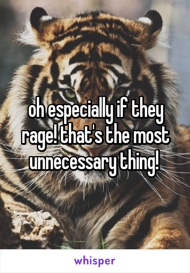 oh especially if they rage! that's the most unnecessary thing! 