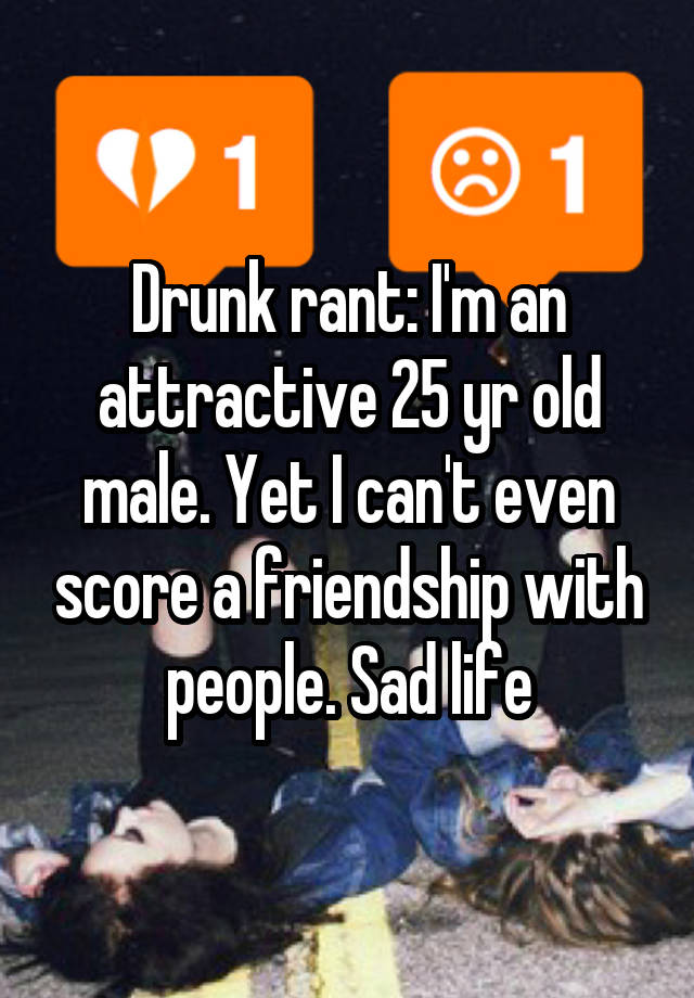 Drunk rant: I'm an attractive 25 yr old male. Yet I can't even score a friendship with people. Sad life