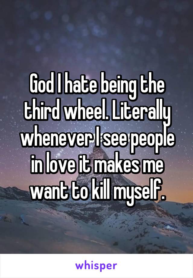 God I hate being the third wheel. Literally whenever I see people in love it makes me want to kill myself.