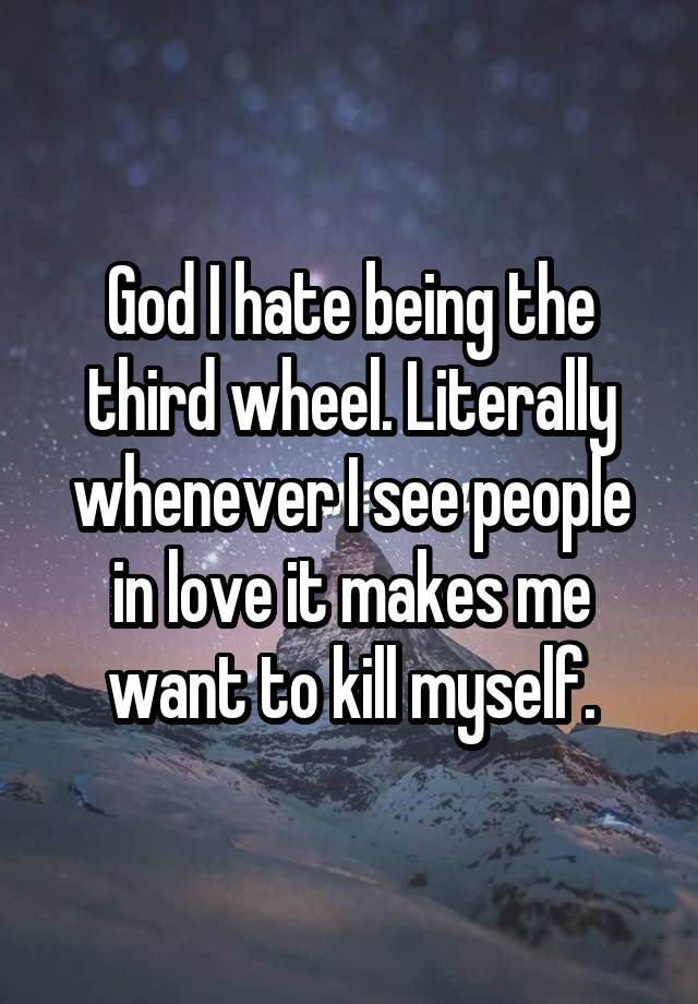 God I hate being the third wheel. Literally whenever I see people in love it makes me want to kill myself.