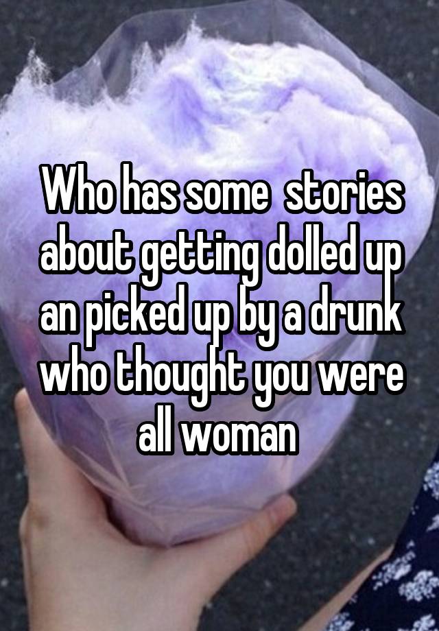 Who has some  stories about getting dolled up an picked up by a drunk who thought you were all woman 