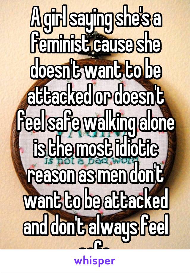 A girl saying she's a feminist cause she doesn't want to be attacked or doesn't feel safe walking alone is the most idiotic reason as men don't want to be attacked and don't always feel safe.