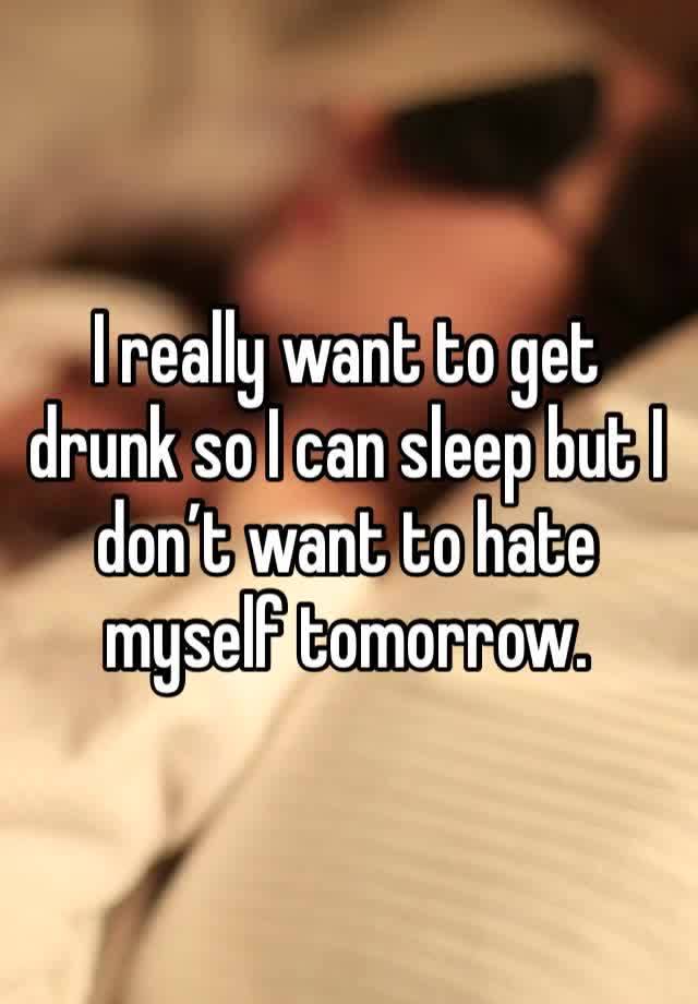 I really want to get drunk so I can sleep but I don’t want to hate myself tomorrow.