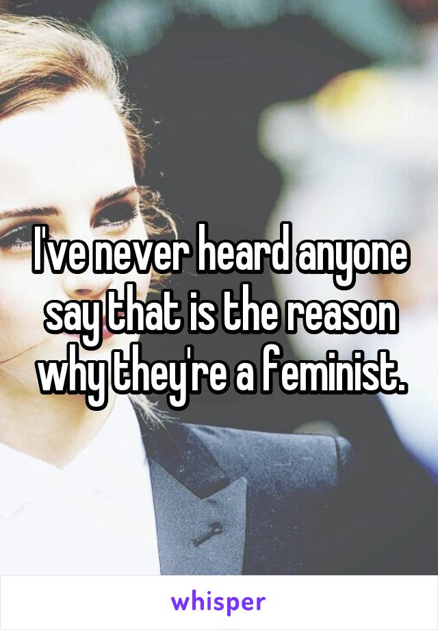 I've never heard anyone say that is the reason why they're a feminist.