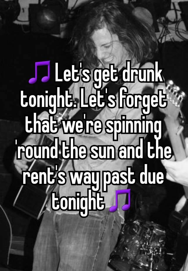 🎵Let's get drunk tonight. Let's forget that we're spinning 'round the sun and the rent's way past due tonight🎵