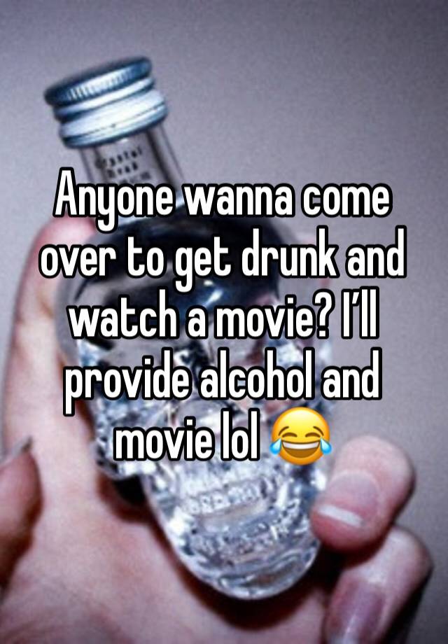 Anyone wanna come over to get drunk and watch a movie? I’ll provide alcohol and movie lol 😂 