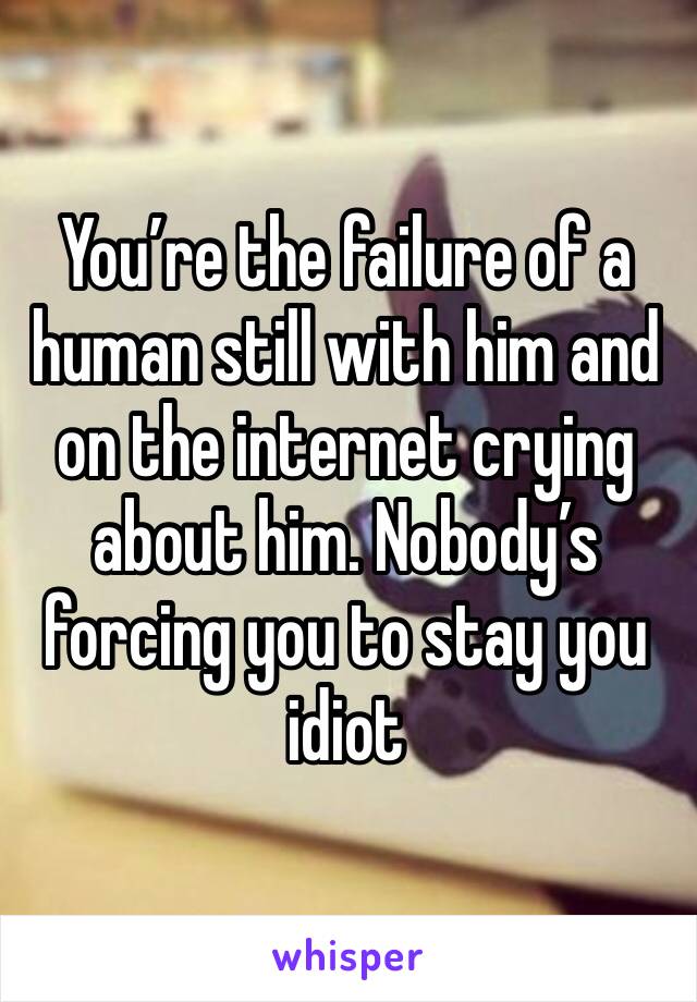 You’re the failure of a human still with him and on the internet crying about him. Nobody’s forcing you to stay you idiot