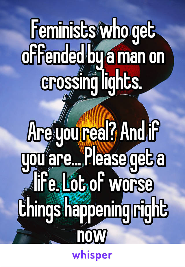 Feminists who get offended by a man on crossing lights. 

Are you real? And if you are... Please get a life. Lot of worse things happening right now 
