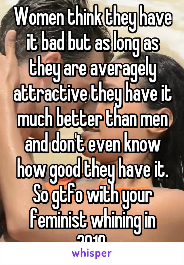 Women think they have it bad but as long as they are averagely attractive they have it much better than men and don't even know how good they have it. So gtfo with your feminist whining in 2019.