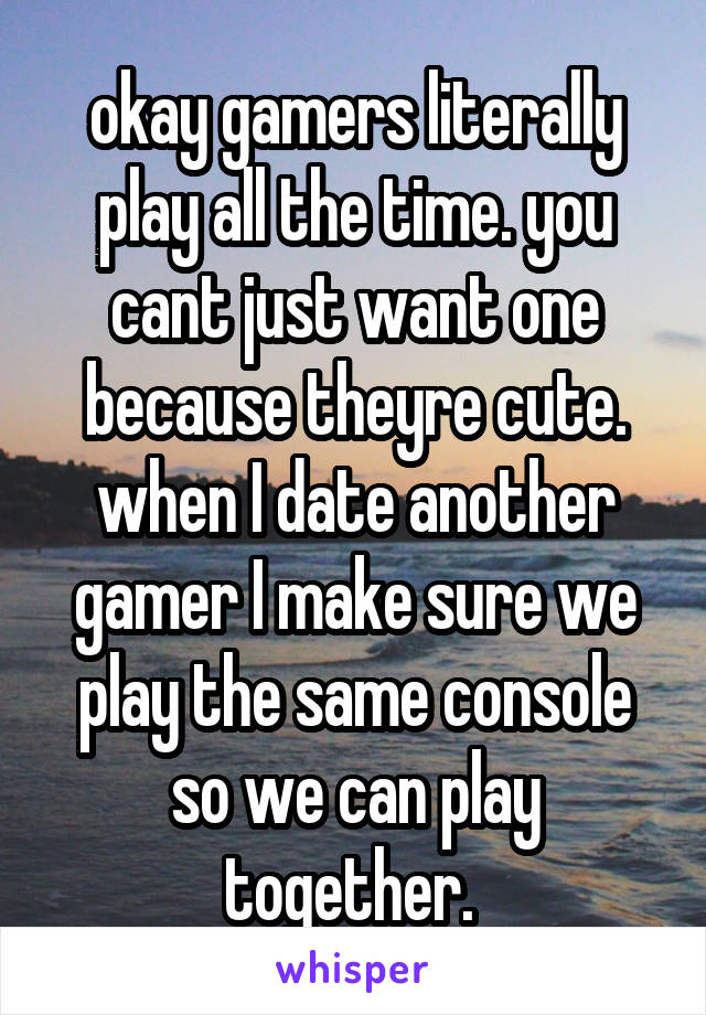 okay gamers literally play all the time. you cant just want one because theyre cute. when I date another gamer I make sure we play the same console so we can play together. 