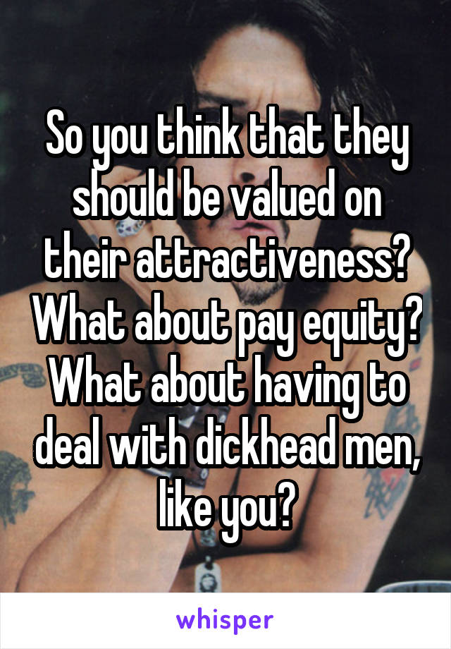 So you think that they should be valued on their attractiveness? What about pay equity? What about having to deal with dickhead men, like you?