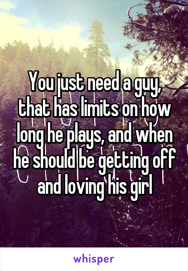 You just need a guy, that has limits on how long he plays, and when he should be getting off and loving his girl