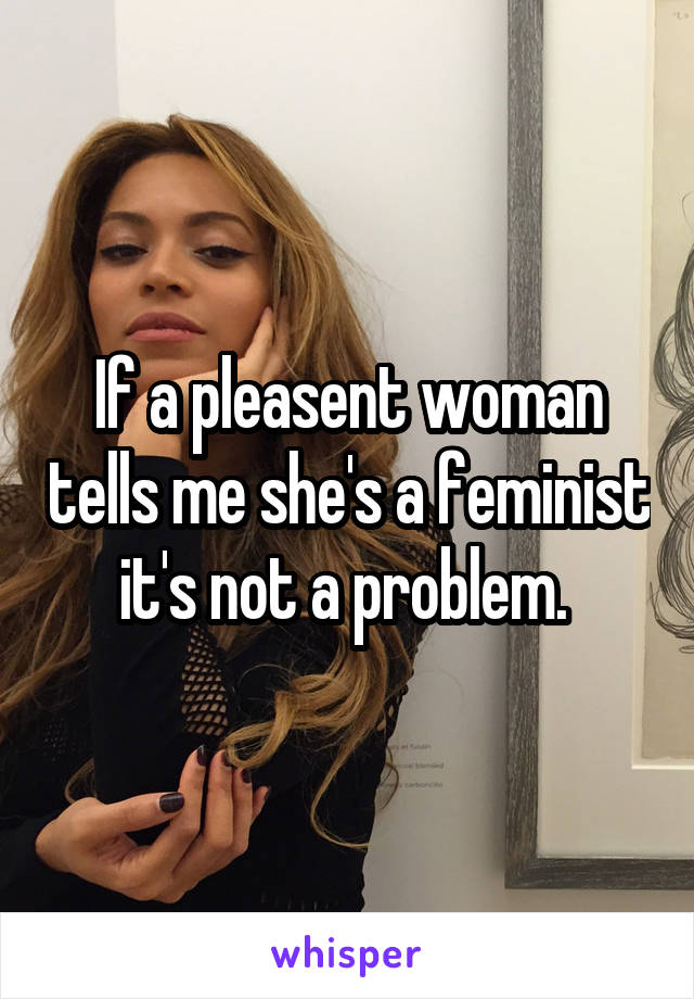 If a pleasent woman tells me she's a feminist it's not a problem. 