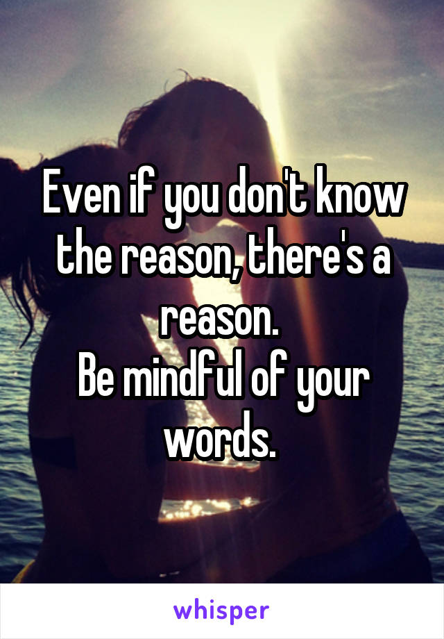 Even if you don't know the reason, there's a reason. 
Be mindful of your words. 