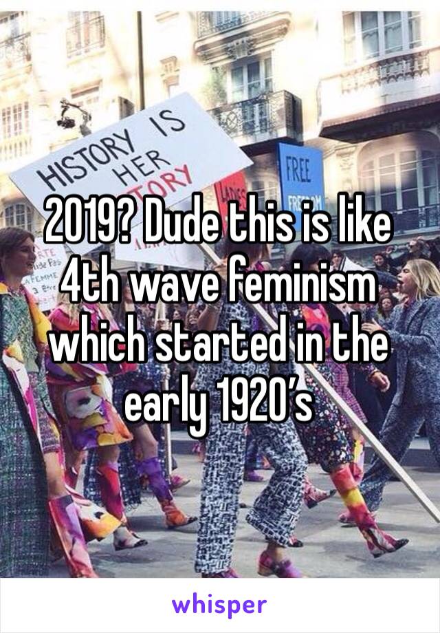 2019? Dude this is like 4th wave feminism which started in the early 1920’s