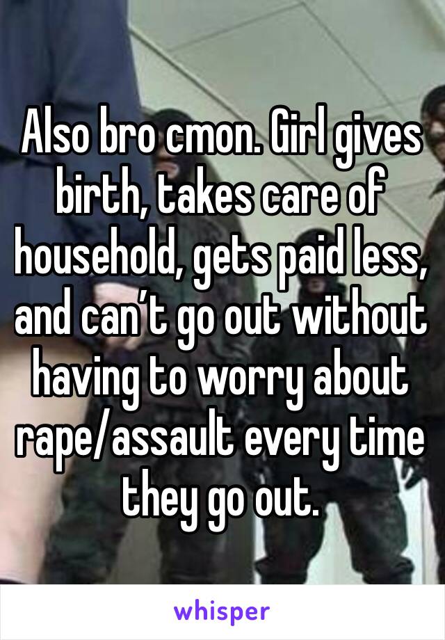 Also bro cmon. Girl gives birth, takes care of household, gets paid less, and can’t go out without having to worry about rape/assault every time they go out. 