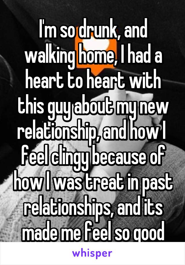 I'm so drunk, and walking home, I had a heart to heart with this guy about my new relationship, and how I  feel clingy because of how I was treat in past relationships, and its made me feel so good