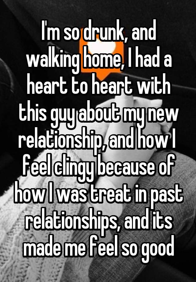 I'm so drunk, and walking home, I had a heart to heart with this guy about my new relationship, and how I  feel clingy because of how I was treat in past relationships, and its made me feel so good