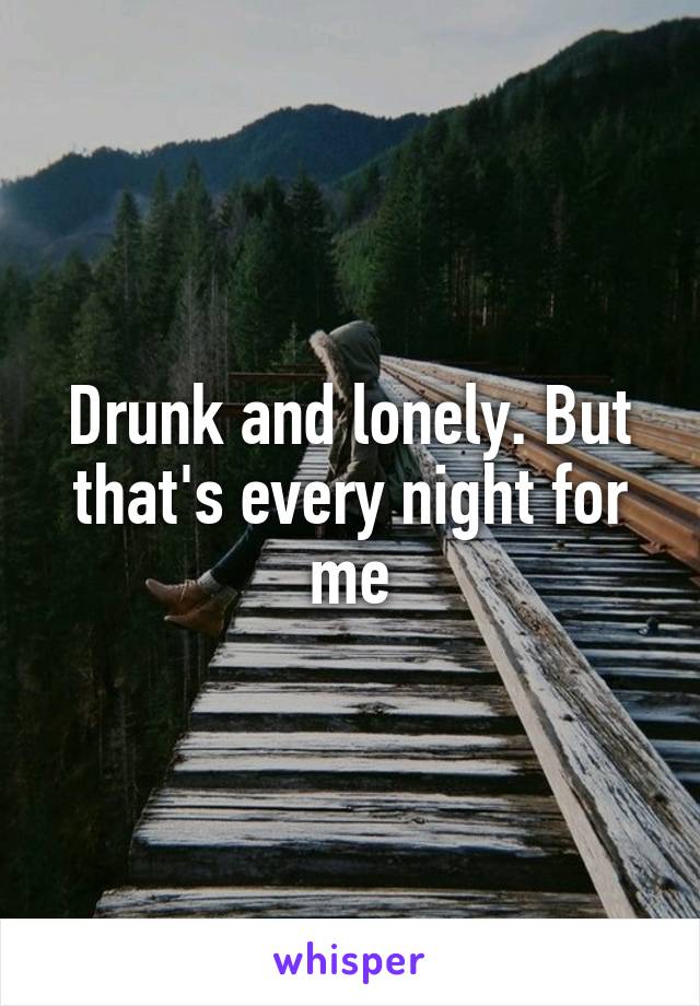 Drunk and lonely. But that's every night for me