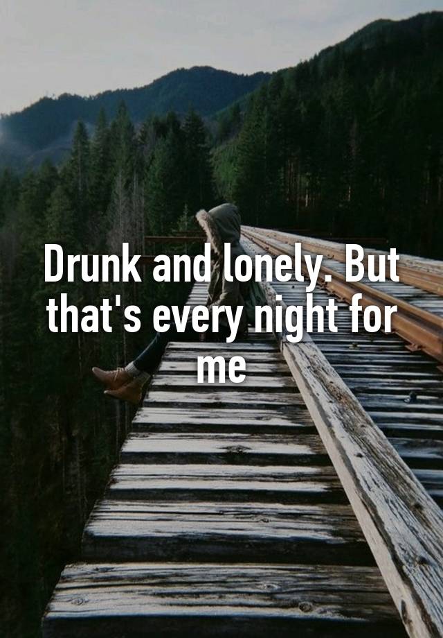 Drunk and lonely. But that's every night for me