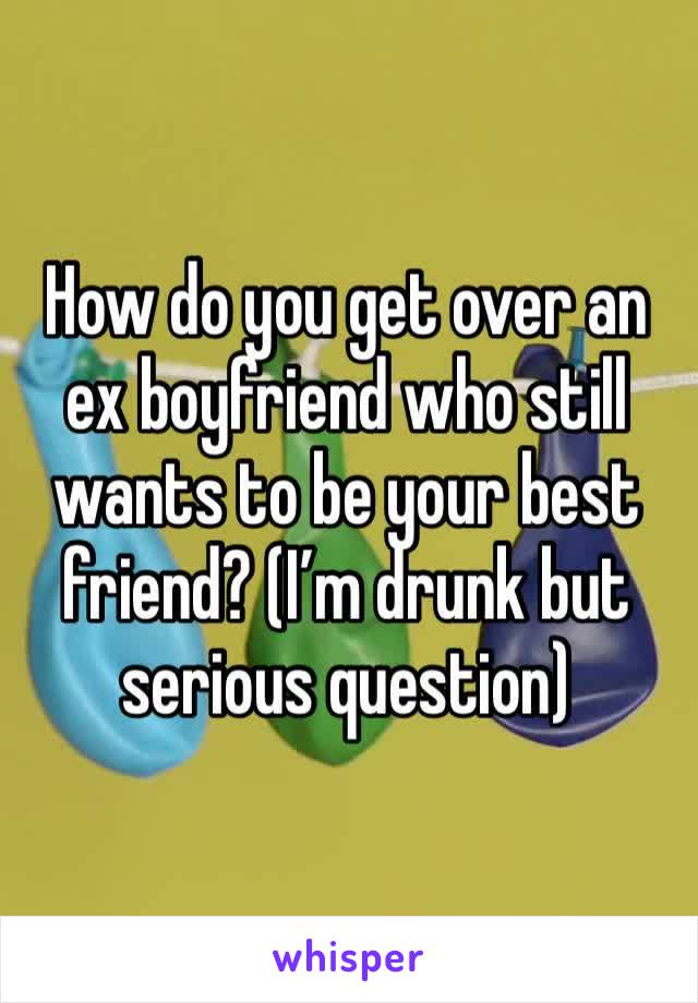 How do you get over an ex boyfriend who still wants to be your best friend? (I’m drunk but serious question)