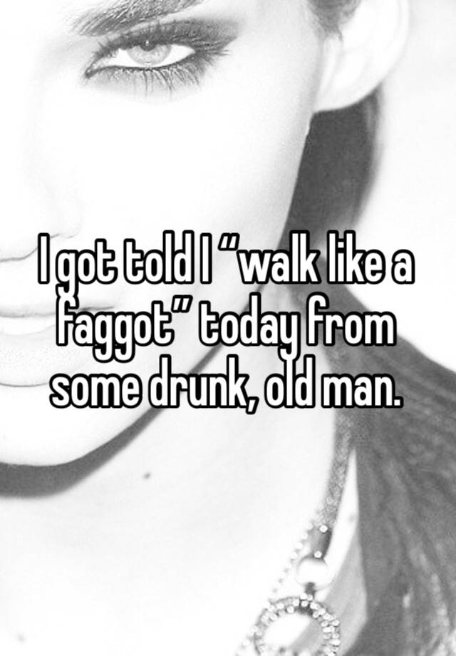I got told I “walk like a faggot” today from some drunk, old man. 