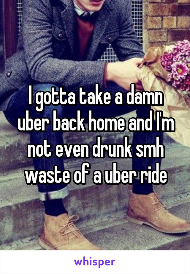 I gotta take a damn uber back home and I'm not even drunk smh waste of a uber ride