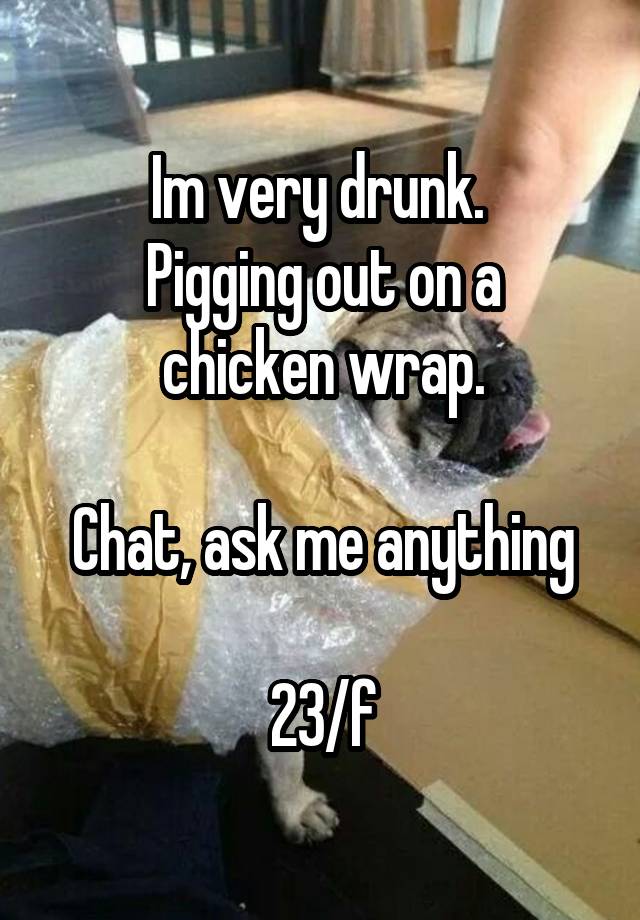 Im very drunk. 
Pigging out on a chicken wrap.

Chat, ask me anything

23/f