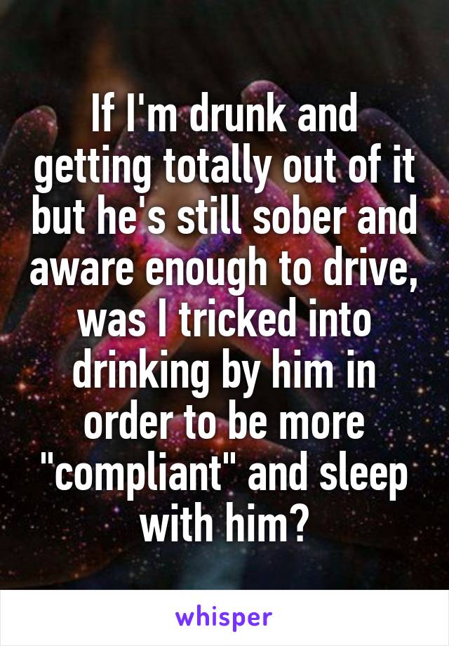 If I'm drunk and getting totally out of it but he's still sober and aware enough to drive, was I tricked into drinking by him in order to be more "compliant" and sleep with him?