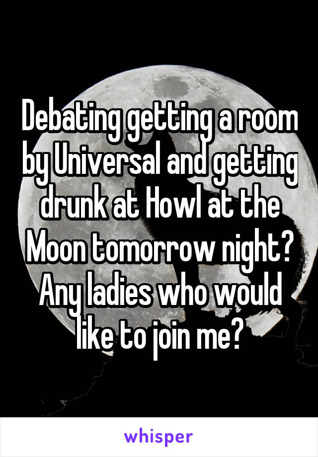Debating getting a room by Universal and getting drunk at Howl at the Moon tomorrow night? Any ladies who would like to join me?
