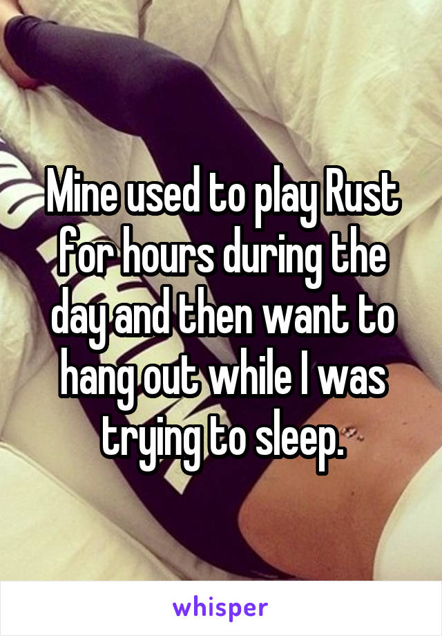 Mine used to play Rust for hours during the day and then want to hang out while I was trying to sleep.