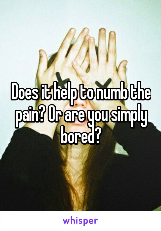 Does it help to numb the pain? Or are you simply bored?