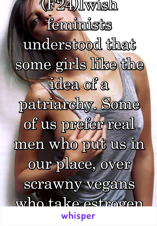 (F24)Iwish feminists understood that some girls like the idea of a patriarchy. Some of us prefer real men who put us in our place, over scrawny vegans who take estrogen pills.