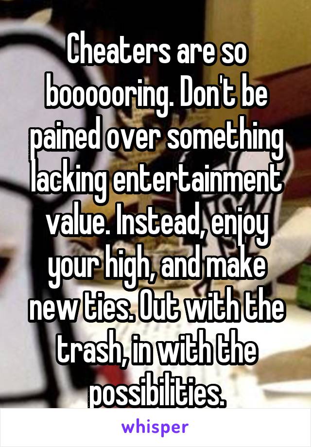 Cheaters are so boooooring. Don't be pained over something lacking entertainment value. Instead, enjoy your high, and make new ties. Out with the trash, in with the possibilities.